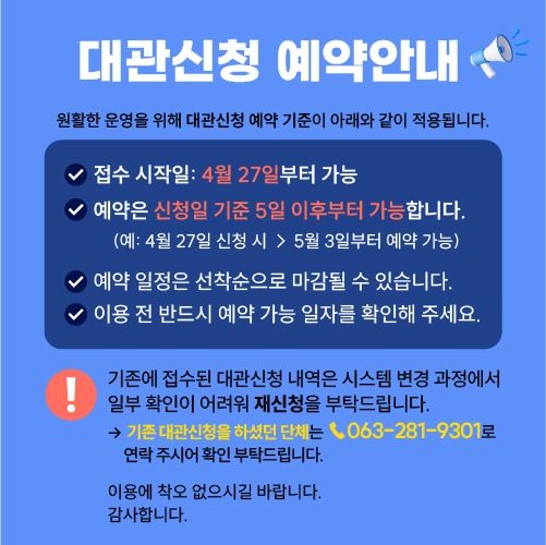 원활한 운영을 위해 대관신청 예약 기준이 아래와 같이 적용됩니다.

접수 시작일: 4월 27일부터 가능
예약은 신청일 기준 5일 이후부터 가능합니다.
(예: 4월 27일 신청 시 → 5월 3일부터 예약 가능)

예약 일정은 선착순으로 마감될 수 있습니다.
이용 전 반드시 예약 가능 일자를 확인해 주세요.

기존에 접수된 대관신청 내역은 시스템 변경 과정에서 일부 확인이 어려워 재신청을 부탁드립니다.
기존 대관신청을 하셨던 단체는 ☎ 063-281-9301로 연락 주시어 확인 부탁드립니다.

이용에 착오 없으시길 바랍니다.
감사합니다.